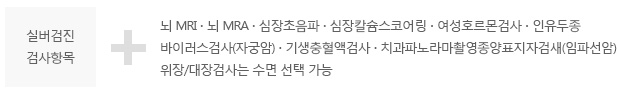 실버검진 검사항목 + 뇌 MRI ∙ 뇌 MRA ∙ 심장초음파 ∙ 심장칼슘스코어링 ∙ 여성호르몬검사 ∙ 인유두종, 바이러스검사(자궁암) ∙ 기생충혈액검사 ∙ 치과파노라마촬영종양표지자검새(임파선암), 위장/대장검사는 수면 선택 가능